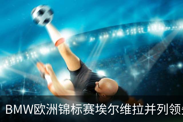 BMW欧洲锦标赛埃尔维拉并列领先第三轮 麦克罗伊T6